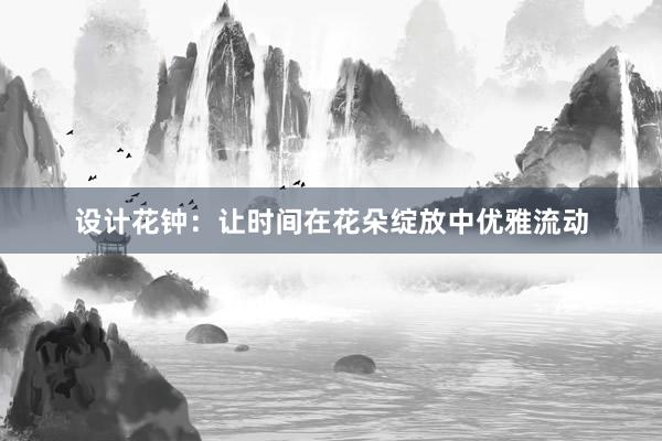 设计花钟：让时间在花朵绽放中优雅流动